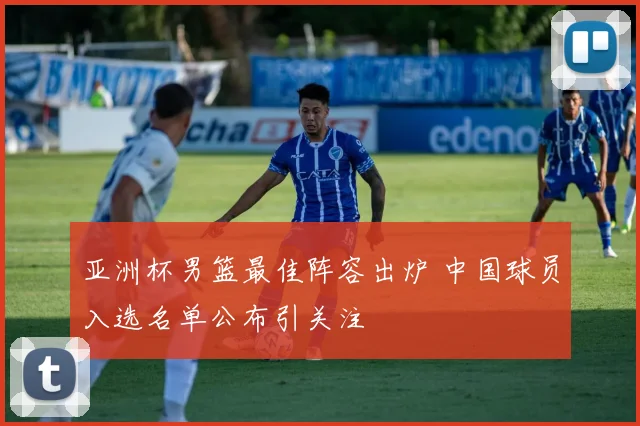 亚洲杯男篮最佳阵容出炉 中国球员入选名单公布引关注