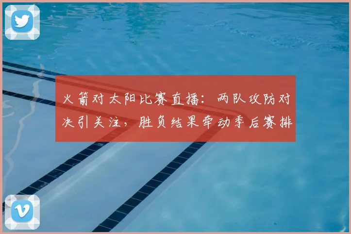 火箭对太阳比赛直播：两队攻防对决引关注，胜负结果牵动季后赛排位