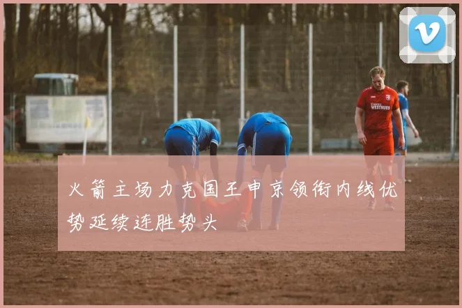 火箭主场力克国王申京领衔内线优势延续连胜势头
