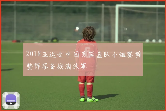 2018亚运会中国男篮蓝队小组赛调整阵容备战淘汰赛