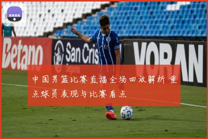 中国男篮比赛直播全场回放解析 重点球员表现与比赛看点