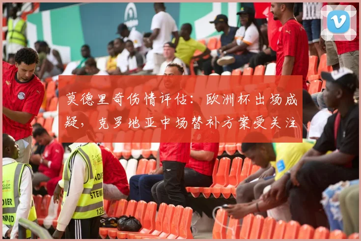 莫德里奇伤情评估：欧洲杯出场成疑，克罗地亚中场替补方案受关注