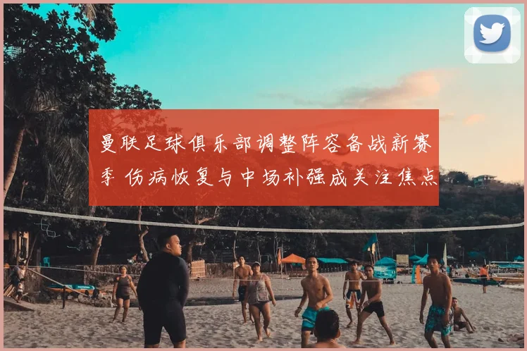 曼联足球俱乐部调整阵容备战新赛季 伤病恢复与中场补强成关注焦点