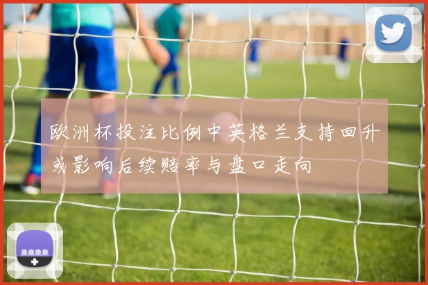 欧洲杯投注比例中英格兰支持回升或影响后续赔率与盘口走向