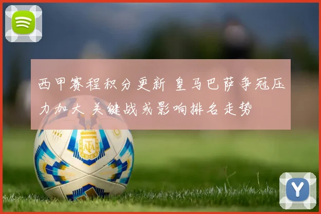 西甲赛程积分更新 皇马巴萨争冠压力加大 关键战或影响排名走势