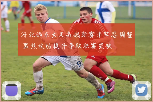 河北远东女足备战新赛季阵容调整 聚焦攻防提升争取联赛突破