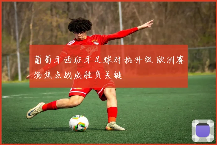 葡萄牙西班牙足球对抗升级 欧洲赛场焦点战成胜负关键