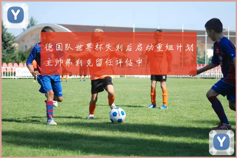 德国队世界杯失利后启动重组计划主帅弗利克留任评估中