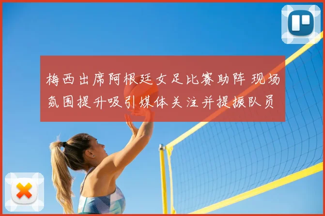 梅西出席阿根廷女足比赛助阵 现场氛围提升吸引媒体关注并提振队员表现