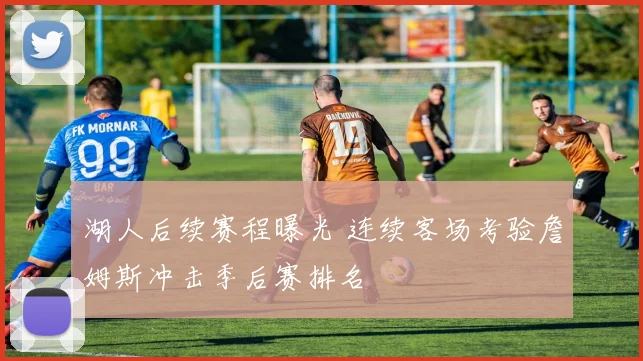 湖人后续赛程曝光 连续客场考验詹姆斯冲击季后赛排名