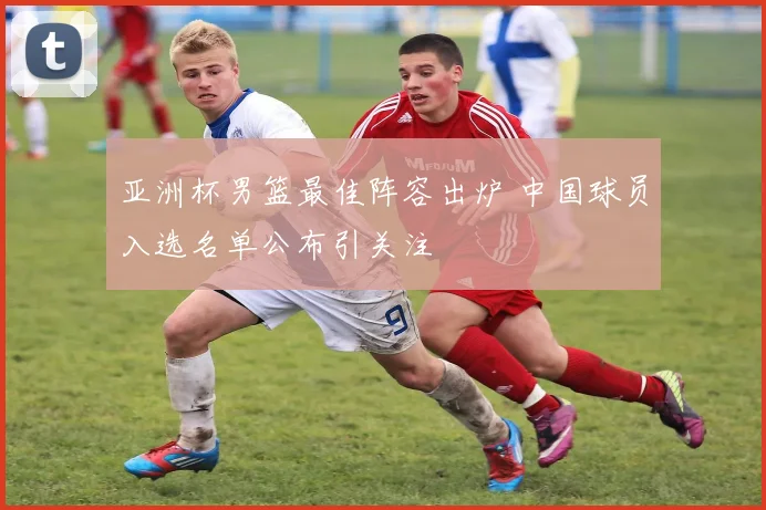 亚洲杯男篮最佳阵容出炉 中国球员入选名单公布引关注