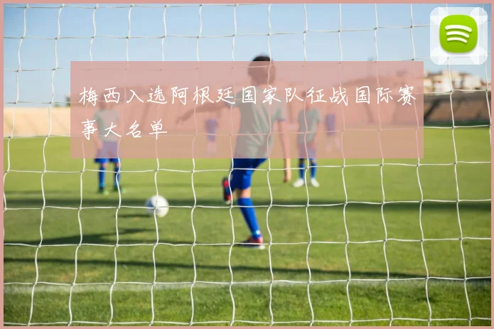 梅西入选阿根廷国家队征战国际赛事大名单