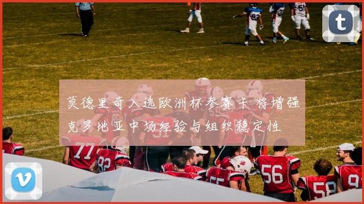 莫德里奇入选欧洲杯参赛卡 将增强克罗地亚中场经验与组织稳定性