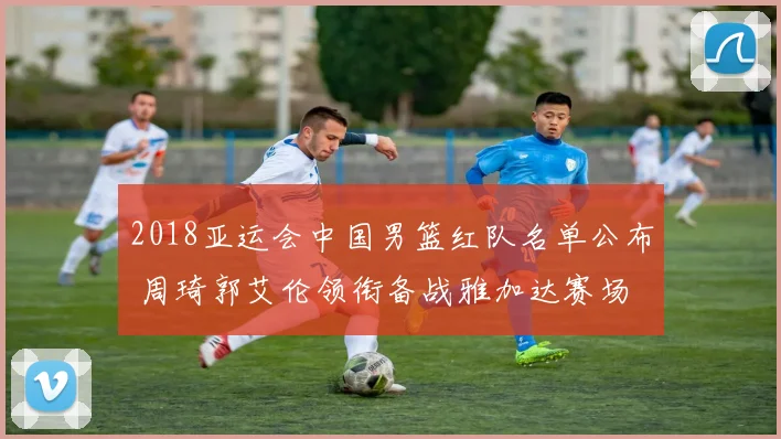 2018亚运会中国男篮红队名单公布 周琦郭艾伦领衔备战雅加达赛场