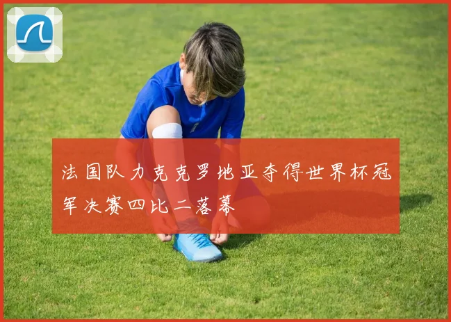 法国队力克克罗地亚夺得世界杯冠军决赛四比二落幕