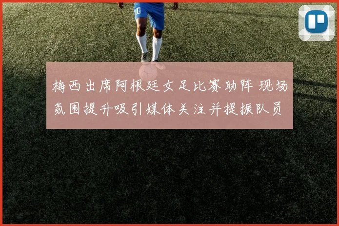 梅西出席阿根廷女足比赛助阵 现场氛围提升吸引媒体关注并提振队员表现