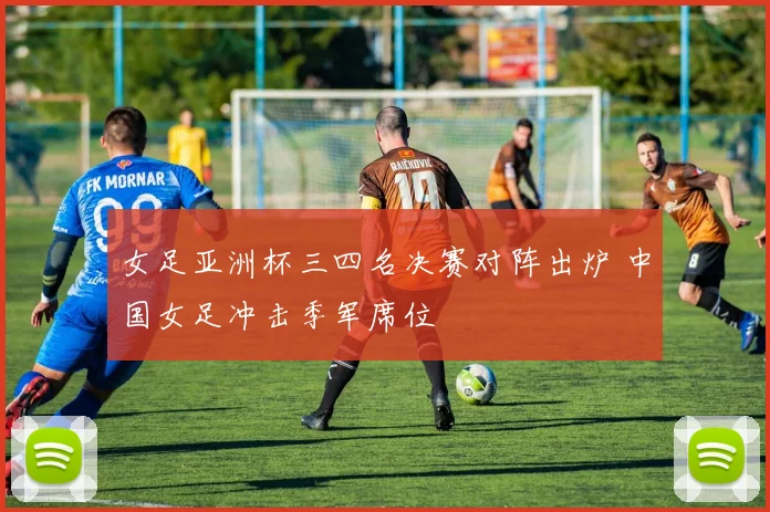 女足亚洲杯三四名决赛对阵出炉 中国女足冲击季军席位