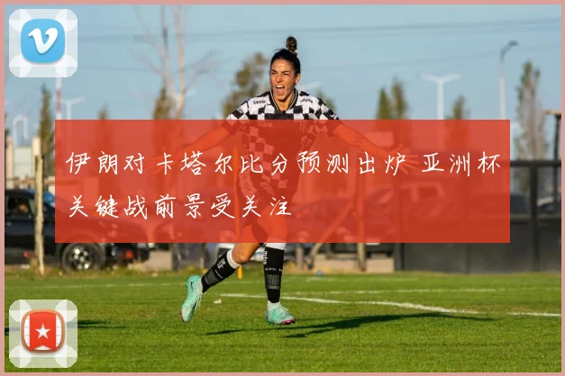 伊朗对卡塔尔比分预测出炉 亚洲杯关键战前景受关注