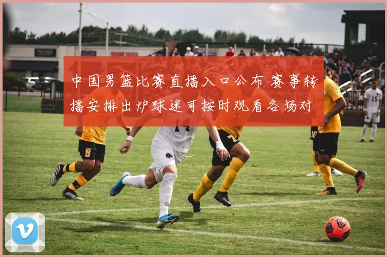 中国男篮比赛直播入口公布 赛事转播安排出炉球迷可按时观看各场对决