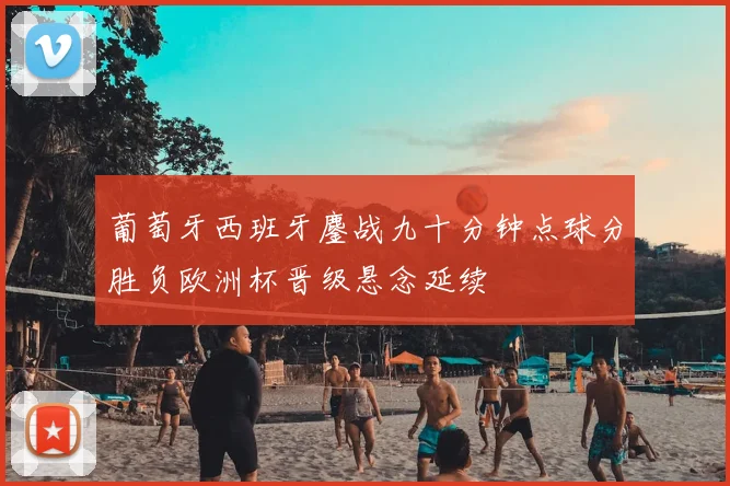 葡萄牙西班牙鏖战九十分钟点球分胜负欧洲杯晋级悬念延续