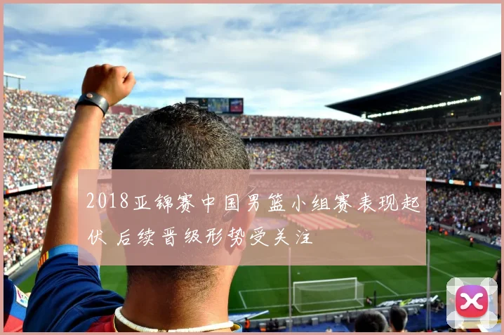 2018亚锦赛中国男篮小组赛表现起伏 后续晋级形势受关注