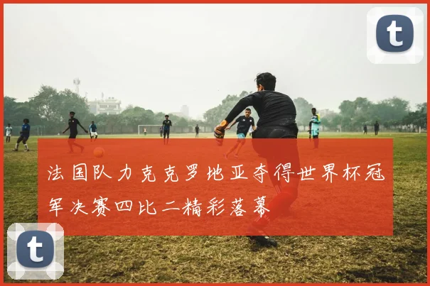 法国队力克克罗地亚夺得世界杯冠军决赛四比二精彩落幕
