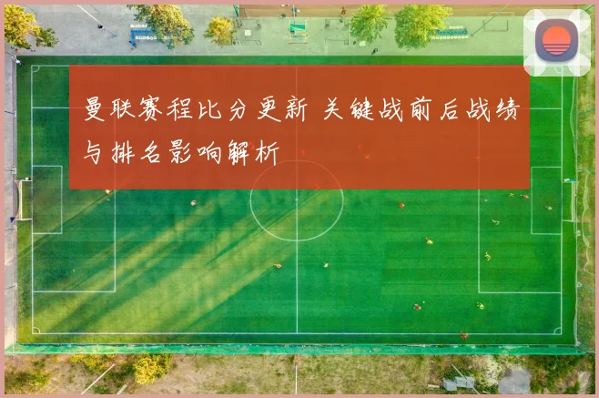 曼联赛程比分更新 关键战前后战绩与排名影响解析