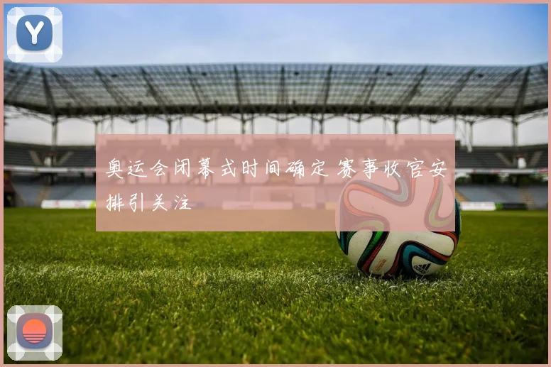 奥运会闭幕式时间确定 赛事收官安排引关注