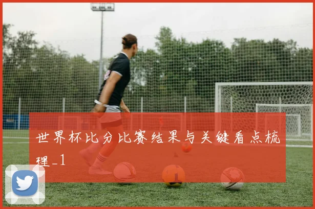 世界杯比分比赛结果与关键看点梳理_1