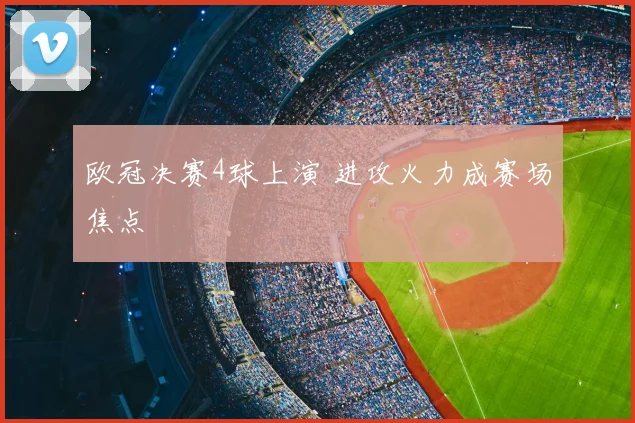 欧冠决赛4球上演 进攻火力成赛场焦点