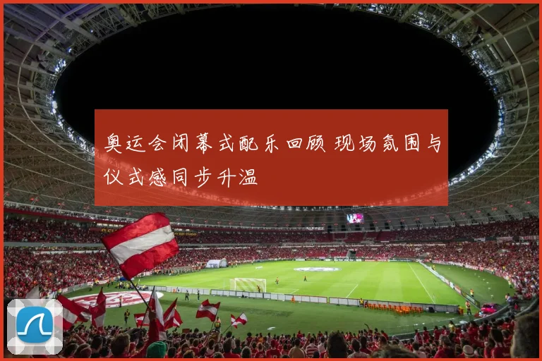 奥运会闭幕式配乐回顾 现场氛围与仪式感同步升温